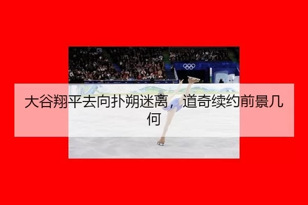 大谷翔平去向扑朔迷离，道奇续约前景几何