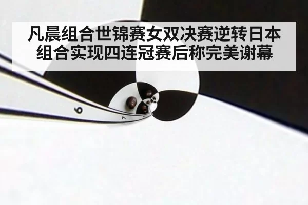 凡晨组合世锦赛女双决赛逆转日本组合实现四连冠赛后称完美谢幕