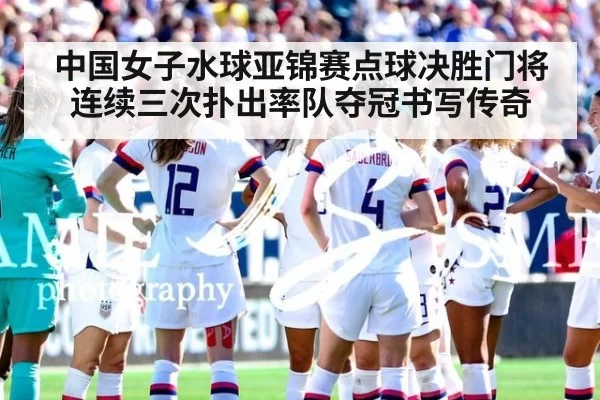 中国女子水球亚锦赛点球决胜门将连续三次扑出率队夺冠书写传奇